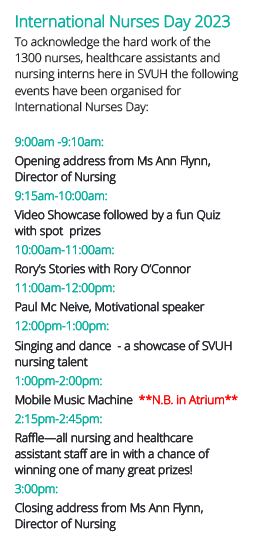 Events at SVUH for International Nurses Day. 9am: Opening address; 9:15am: Video showcase and fun quiz with spot prizes; 10am: Rory's stories; 11am: Paul Mc Nelve, Motivational Speaker; 12pm: Singing & dance showcase of SVUH nursing talent; 1pm: Mobile Music Machine; 2:15pm Raffle; 3pm: Closing address. 